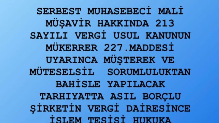 SERBEST MUHASEBECİ MALİ MÜŞAVİR HAKKINDA 213 SAYILI VERGİ USUL KANUNUN MÜKERRER 227.MADDESİ UYARINCA MÜŞTEREK VE MÜTESELSİL SORUMLULUKTAN BAHİSLE YAPILACAK TARHIYATTA ASIL BORÇLU ŞİRKETİN VERGİ DAİRESİNCE İŞLEM TESİSİ HUKUKA AYKIRIDIR