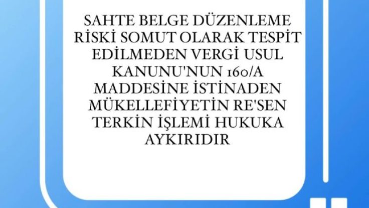 SAHTE BELGE DÜZENLEME RİSKİ SOMUT OLARAK TESPİT EDİLMEDEN VERGİ USUL KANUNU’NUN 160/A MADDESİNE İSTİNADEN MÜKELLEFİYETİN RE’SEN TERKİN İŞLEMİ HUKUKA AYKIRIDIR